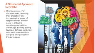 A Structured Approach
to SCRM
▶ Unknown risks - For
unknown risks, reducing
their probability and
increasing the speed of
response when they do
occur is critical to
sustaining competitive
advantage. Building strong
layers of defense combined
with a risk-aware culture
can give an organization
this advantage.
This Photo by Unknown Author is licensed under CC BY-NC
 