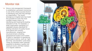 Monitor risk
▶ Once a risk-management framework
is established, persistent monitoring
is one of the critical success factors
in identifying risks that may damage
an organization. The recent
emergence of digital tools has made
this possible for even the most
complex supply chains, by
identifying and tracking the leading
indicators of risk. For example, a
large organization operating in a
regulated industry identified 25
leading indicators of quality issues
at its plants and contract
manufacturers, ranging from
structural drivers including
geographical location and number
of years in operation to operational
performance metrics, such as “right
first time” and deviation cycle times.
These 25 indicators were carefully
weighted to develop a quality risk-
exposure score, and then tracked
on a regular cadence.
This Photo by Unknown Author is licensed under CC BY-NC
 