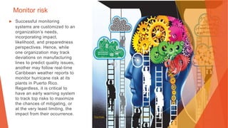 Monitor risk
▶ Successful monitoring
systems are customized to an
organization’s needs,
incorporating impact,
likelihood, and preparedness
perspectives. Hence, while
one organization may track
deviations on manufacturing
lines to predict quality issues,
another may follow real-time
Caribbean weather reports to
monitor hurricane risk at its
plants in Puerto Rico.
Regardless, it is critical to
have an early warning system
to track top risks to maximize
the chances of mitigating, or
at the very least limiting, the
impact from their occurrence.
This Photo by Unknown Author is licensed under CC BY-NC
 