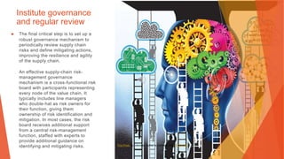 Institute governance
and regular review
▶ The final critical step is to set up a
robust governance mechanism to
periodically review supply chain
risks and define mitigating actions,
improving the resilience and agility
of the supply chain.
An effective supply-chain risk-
management governance
mechanism is a cross-functional risk
board with participants representing
every node of the value chain. It
typically includes line managers
who double-hat as risk owners for
their function, giving them
ownership of risk identification and
mitigation. In most cases, the risk
board receives additional support
from a central risk-management
function, staffed with experts to
provide additional guidance on
identifying and mitigating risks. This Photo by Unknown Author is licensed under CC BY-NC
 