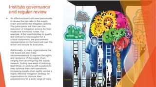 Institute governance
and regular review
▶ An effective board will meet periodically
to review the top risks in the supply
chain and define the mitigation actions.
The participants will then own the
execution of mitigation actions for their
respective functional nodes. For
example, if the board decides to qualify
and onboard a new supplier for a
critical component, the procurement
representative on the board will own the
action and ensure its execution.
Additionally, in many organizations the
risk board will also make
recommendations to improve the agility
and resilience of the supply chain,
ranging from reconfiguring the supply
network, finding new ways of reducing
lead times, or working with suppliers to
help optimize their own operations.
Increasing supply-chain agility can be a
highly effective mitigation strategy for
organizations to improve their
preparedness for a wide range of risks. This Photo by Unknown Author is licensed under CC BY-NC
 
