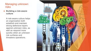 Managing unknown
risks
▶ Building a risk-aware
culture
A risk-aware culture helps
an organization both
establish and maintain
strong defensive layers
against unknown risks, as
well as respond more
quickly when an unknown
risk surfaces and
threatens operations.
This Photo by Unknown Author is licensed under CC BY-NC
 