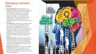 Managing unknown
risks
• Acknowledgement. Management and
employees need to feel empowered to pass
on bad news and lessons from mistakes.
This openness fosters an environment
where it is okay to voice and deal with
issues. Culturally, it is critical that the
organization not get discouraged or point
fingers when a risk event occurs, and
instead works harmoniously towards a rapid
resolution.
• Transparency. Leaders must clearly define
and communicate an organization’s risk
tolerance. Risk mitigation often has an
associated incremental cost, and so it is
important to align on which risks need to be
mitigated and which can be borne by the
organization. An organization’s culture
should also allow for warning signs of both
internal and external risks to be openly
shared.
• Responsiveness. Employees need to be
empowered to perceive and react rapidly to
external change. This can be enabled by
creating an ownership environment, where
members feel responsible for outcome of
actions and decisions.
• Respect. Employees’ risk appetites should
be aligned with an organization, so that
individuals or groups do not take risks or
actions that benefit themselves but harm the
broader organization.
This Photo by Unknown Author is licensed under CC BY-NC
 