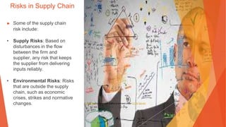 Risks in Supply Chain
▶ Some of the supply chain
risk include:
• Supply Risks: Based on
disturbances in the flow
between the firm and
supplier, any risk that keeps
the supplier from delivering
inputs reliably.
• Environmental Risks: Risks
that are outside the supply
chain, such as economic
crises, strikes and normative
changes. This Photo by Unknown Author is licensed under CC BY-SA-NC
 