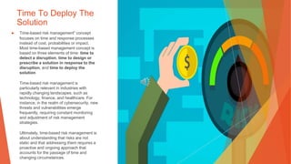 Time To Deploy The
Solution
▶ Time-based risk management” concept
focuses on time and response processes
instead of cost, probabilities or impact.
Most time-based management concept is
based on three elements of time: time to
detect a disruption, time to design or
prescribe a solution in response to the
disruption, and time to deploy the
solution.
Time-based risk management is
particularly relevant in industries with
rapidly changing landscapes, such as
technology, finance, and healthcare. For
instance, in the realm of cybersecurity, new
threats and vulnerabilities emerge
frequently, requiring constant monitoring
and adjustment of risk management
strategies.
Ultimately, time-based risk management is
about understanding that risks are not
static and that addressing them requires a
proactive and ongoing approach that
accounts for the passage of time and
changing circumstances.
 