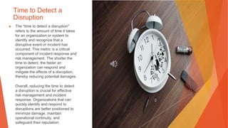 Time to Detect a
Disruption
▶ The "time to detect a disruption"
refers to the amount of time it takes
for an organization or system to
identify and recognize that a
disruptive event or incident has
occurred. This metric is a critical
component of incident response and
risk management. The shorter the
time to detect, the faster an
organization can respond and
mitigate the effects of a disruption,
thereby reducing potential damages.
Overall, reducing the time to detect
a disruption is crucial for effective
risk management and incident
response. Organizations that can
quickly identify and respond to
disruptions are better positioned to
minimize damage, maintain
operational continuity, and
safeguard their reputation.
 