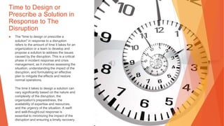 Time to Design or
Prescribe a Solution in
Response to The
Disruption
▶ The "time to design or prescribe a
solution" in response to a disruption
refers to the amount of time it takes for an
organization or a team to develop and
propose a solution to address the issues
caused by the disruption. This is a critical
phase in incident response and crisis
management, as it involves assessing the
situation, understanding the impact of the
disruption, and formulating an effective
plan to mitigate the effects and restore
normal operations.
The time it takes to design a solution can
vary significantly based on the nature and
complexity of the disruption, the
organization's preparedness, the
availability of expertise and resources,
and the urgency of the situation. A swift
and well-thought-out response is
essential to minimizing the impact of the
disruption and ensuring a timely recovery.
 