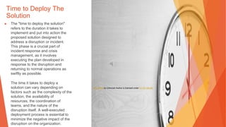 Time to Deploy The
Solution
▶ The "time to deploy the solution"
refers to the duration it takes to
implement and put into action the
proposed solution designed to
address a disruption or incident.
This phase is a crucial part of
incident response and crisis
management, as it involves
executing the plan developed in
response to the disruption and
returning to normal operations as
swiftly as possible.
The time it takes to deploy a
solution can vary depending on
factors such as the complexity of the
solution, the availability of
resources, the coordination of
teams, and the nature of the
disruption itself. A well-executed
deployment process is essential to
minimize the negative impact of the
disruption on the organization.
This Photo by Unknown Author is licensed under CC BY-SA-NC
 