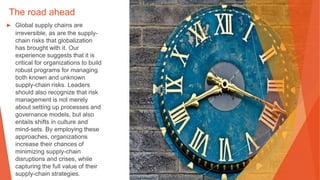 The road ahead
▶ Global supply chains are
irreversible, as are the supply-
chain risks that globalization
has brought with it. Our
experience suggests that it is
critical for organizations to build
robust programs for managing
both known and unknown
supply-chain risks. Leaders
should also recognize that risk
management is not merely
about setting up processes and
governance models, but also
entails shifts in culture and
mind-sets. By employing these
approaches, organizations
increase their chances of
minimizing supply-chain
disruptions and crises, while
capturing the full value of their
supply-chain strategies.
 