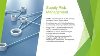 Supply Risk
Management
▶ SRM is a specific type of SCRM focusing
on risks in dyadic supply chains.
▶ It analyzes risks at the interface between
a purchasing company and its supplier(s).
▶ Agency theory is relevant for managing
risks in this dyadic relationship.
▶ SRM aims to ensure the continuity of
supply to the end customer.
▶ The SRM process includes steps like
mapping supply network, risk
identification, assessment, management,
and collaborative strategy.
 