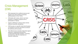 Crisis Management
(CM)
▶ CM originates from political science and
began to be discussed in business
administration in the 1970s.
▶ CM deals with crises, which can have
positive or negative impacts and is
ambivalent in nature.
▶ Crisis is defined in various ways across
different scientific disciplines.
▶ CM focuses on specific risks that threaten
a company's survival and aims to ensure
its solvency and success.
▶ The CM process includes steps like signal
detection, preparation/prevention,
containment/damage limitation, recovery,
and learning, with an emphasis on
reactive measures.
 