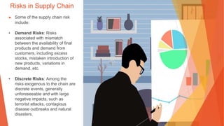 Risks in Supply Chain
▶ Some of the supply chain risk
include:
• Demand Risks: Risks
associated with mismatch
between the availability of final
products and demand from
customers, including excess
stocks, mistaken introduction of
new products, variations in
demand, etc.
• Discrete Risks: Among the
risks exogenous to the chain are
discrete events, generally
unforeseeable and with large
negative impacts, such as
terrorist attacks, contagious
disease outbreaks and natural
disasters.
 