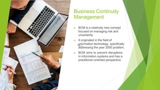Business Continuity
Management
▶ BCM is a relatively new concept
focused on managing risk and
uncertainty.
▶ It originated in the field of
information technology, specifically
addressing the year 2000 problem.
▶ BCM aims to prevent disruptions
in information systems and has a
practitioner-oriented perspective.
 