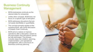 Business Continuity
Management
▶ BCM emphasizes continuity as the
desired state for companies.
▶ Unlike other concepts, BCM does not
focus on a specific type of disruption.
▶ BCM addresses disruptions that are
not easily identifiable or quantifiable.
▶ The concept primarily applies at the
company-level, with some discussion
of Supply Chain Continuity.
▶ BCM aims to restore or improve
operations after a disruption, based on
the assumption that disruptions cannot
be fully eliminated. The process
includes steps like initiation, planning,
implementation, and operational
management, with a core focus on
Business continuity planning.
 