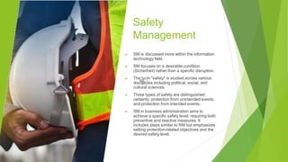 Safety
Management
▶ SM is discussed more within the information
technology field.
▶ SM focuses on a desirable condition
(Sicherheit) rather than a specific disruption.
▶ The term "safety" is studied across various
disciplines including political, social, and
cultural sciences.
▶ Three types of safety are distinguished:
certainty, protection from unintended events,
and protection from intended events.
▶ SM in business administration aims to
achieve a specific safety level, requiring both
preventive and reactive measures. It
includes steps similar to RM but emphasizes
setting protection-related objectives and the
desired safety level.
 