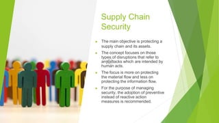 Supply Chain
Security
▶ The main objective is protecting a
supply chain and its assets.
▶ The concept focuses on those
types of disruptions that refer to
any attacks which are intended by
human acts.
▶ The focus is more on protecting
the material flow and less on
protecting the information flow.
▶ For the purpose of managing
security, the adoption of preventive
instead of reactive action
measures is recommended.
 