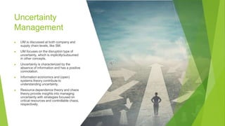 Uncertainty
Management
▶ UM is discussed at both company and
supply chain levels, like SM.
▶ UM focuses on the disruption type of
uncertainty, which is implicitly/subsumed
in other concepts.
▶ Uncertainty is characterized by the
absence of information and has a positive
connotation.
▶ Information economics and (open)
systems theory contribute to
understanding uncertainty.
▶ Resource dependence theory and chaos
theory provide insights into managing
uncertainty with strategies focused on
critical resources and controllable chaos,
respectively.
 