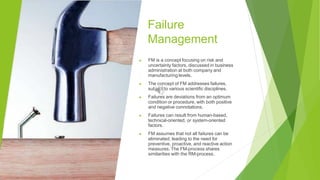 Failure
Management
▶ FM is a concept focusing on risk and
uncertainty factors, discussed in business
administration at both company and
manufacturing levels.
▶ The concept of FM addresses failures,
subject to various scientific disciplines.
▶ Failures are deviations from an optimum
condition or procedure, with both positive
and negative connotations.
▶ Failures can result from human-based,
technical-oriented, or system-oriented
factors.
▶ FM assumes that not all failures can be
eliminated, leading to the need for
preventive, proactive, and reactive action
measures. The FM-process shares
similarities with the RM-process.
 