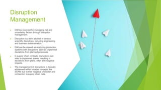 Disruption
Management
▶ DiM is a concept for managing risk and
uncertainty factors through disruption
management.
▶ Disruption is a term studied in various
scientific disciplines, including engineering
and business administration.
▶ DiM can be viewed as analyzing production
systems with disruptions seen as unplanned
deviations from planned processes.
▶ In supply chain contexts, disruptions can
refer to unplanned events resulting in
deviations from plans, often with negative
impacts.
▶ The management of disruptions is typically
addressed within broader concepts like
SCRM due to their negative character and
connection to supply chain risks.
 
