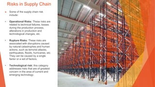 Risks in Supply Chain
▶ Some of the supply chain risk
include:
• Operational Risks: These risks are
related to technical failures, losses
during the production process,
alterations in production and
technological changes, etc.
• Rupture Risks: These risks are
associated with disruptions caused
by natural catastrophes and human
actions, such as terrorist attacks,
earthquakes, floods, hurricanes, etc.
They can be caused by a single
factor or a set of factors.
• Technological risk: this category
addresses risks that are of greatest
concern in the area of current and
emerging technology.
 
