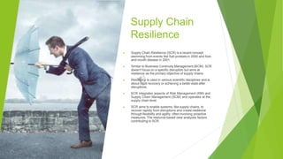 Supply Chain
Resilience
▶ Supply Chain Resilience (SCR) is a recent concept
stemming from events like fuel protests in 2000 and foot-
and-mouth disease in 2001.
▶ Similar to Business Continuity Management (BCM), SCR
doesn't focus on a specific disruption but aims at
resilience as the primary objective of supply chains.
▶ Resilience is used in various scientific disciplines and is
about rapid recovery or achieving a better state after
disruptions.
▶ SCR integrates aspects of Risk Management (RM) and
Supply Chain Management (SCM) and operates at the
supply chain level.
▶ SCR aims to enable systems, like supply chains, to
recover rapidly from disruptions and create resilience
through flexibility and agility, often involving proactive
measures. The resource-based view analyzes factors
contributing to SCR.
 