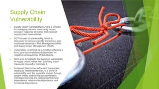 Supply Chain
Vulnerability
▶ Supply Chain Vulnerability (SCV) is a concept
for managing risk and uncertainty factors,
arising in response to events that exposed
supply chain vulnerabilities.
▶ SCV focuses on vulnerability, which is
discussed in various scientific disciplines, and
combines elements of Risk Management (RM)
and Supply Chain Management (SCM).
▶ Vulnerability is defined as a condition affecting a
firm's goal accomplishment dependent on
negative consequences of disturbance.
▶ SCV aims to highlight the degree of vulnerability
in supply chains rather than providing action
measures to avoid or minimize it.
▶ Increased interconnectedness of companies,
leading to interdependencies, is a driver of
vulnerability, and this aspect is studied through
system theory and normal accident theory.
Interdependencies are categorized into time
dependence, relationship dependence, and
functional dependence.
 