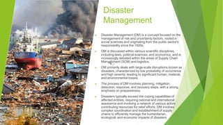 Disaster
Management
▶ Disaster Management (DM) is a concept focused on the
management of risk and uncertainty factors, rooted in
social sciences and originating from the public sector's
responsibility since the 1920s.
▶ DM is discussed within various scientific disciplines,
including laws, political sciences, and economics, and is
increasingly debated within the areas of Supply Chain
Management (SCM) and logistics.
▶ DM primarily deals with large-scale disruptions known as
disasters, characterized by low probability of occurrence
and high severity, leading to significant human, material,
and environmental losses.
▶ The process of DM involves planning, mitigation,
detection, response, and recovery steps, with a strong
emphasis on preparedness.
▶ Disasters typically exceed the coping capabilities of
affected entities, requiring national and international
assistance and involving a network of various actors
contributing resources for relief efforts. DM involves
complex coordination and establishment of supply
chains to efficiently manage the humanitarian,
ecological, and economic impacts of disasters
 