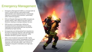 Emergency Management
▶ Emergency Management (EM) is a concept with its
roots in social sciences, particularly public
administration and national security, increasingly
relevant in business administration, particularly
within SCM and logistics.
▶ EM and Disaster Management (DM) concepts are
closely related, often referencing each other in
literature, leading to overlaps between the two.
▶ EM focuses on emergencies, defined as
exceptional events exceeding normal coping
capacities and associated with low occurrence
probability but high severity.
▶ Emergencies are distinguished from disasters by
the level of response required, with emergencies
typically manageable at the local level, while
disasters demand a greater response.
▶ EM is more localized compared to DM, mainly
addressing routine events manageable at the local
level and emphasizing mitigation, preparedness,
response, and recovery steps, with a focus on
mitigation's long-term orientation and high-cost
intensity.
 