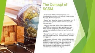 The Concept of
SCSM
▶The terms "safety" and "security" are used
inconsistently and need to be defined in the context
of supply chain management.
▶"Safety" and "security" are terms originating from IT
and computer systems but are relevant to supply
chains as well.
▶"Security" in supply chain safety includes both
physical security (protecting tangible goods) and
digital security (protecting information systems)
against intended attacks like organized crime and
terrorism.
▶"Safety" in supply chain safety refers to protection
from unintended hazards, such as natural disasters
or negligence.
▶The concept of Supply Chain Safety Management
(SCSM) aims to ensure supply chain continuity while
considering the economic goal of profitability. It
focuses on achieving relative safety by taking
appropriate action alternatives and mitigating
potential risks to a tolerable degree.
 