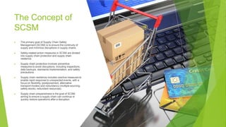 The Concept of
SCSM
▶ The primary goal of Supply Chain Safety
Management (SCSM) is to ensure the continuity of
supply and minimize disruptions in supply chains.
▶ Safety-related action measures in SCSM are divided
into supply chain protection and supply chain
resilience.
▶ Supply chain protection involves preventive
measures to avoid disruptions, including inspections,
data backups, standards implementation, and safety
precautions.
▶ Supply chain resilience includes reactive measures to
enable rapid response to unexpected events, with a
focus on flexibility (postponement, alternative
transport modes) and redundancy (multiple sourcing,
safety stocks, redundant resources).
▶ Supply chain preparedness is the goal of SCSM,
aiming to ensure a supply chain can continue or
quickly restore operations after a disruption.
 
