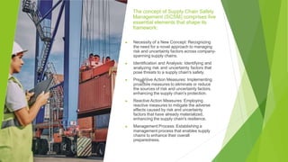 The concept of Supply Chain Safety
Management (SCSM) comprises five
essential elements that shape its
framework:
▶ Necessity of a New Concept: Recognizing
the need for a novel approach to managing
risk and uncertainty factors across company-
spanning supply chains.
▶ Identification and Analysis: Identifying and
analyzing risk and uncertainty factors that
pose threats to a supply chain's safety.
▶ Preventive Action Measures: Implementing
proactive measures to eliminate or reduce
the sources of risk and uncertainty factors,
enhancing the supply chain's protection.
▶ Reactive Action Measures: Employing
reactive measures to mitigate the adverse
effects caused by risk and uncertainty
factors that have already materialized,
enhancing the supply chain's resilience.
▶ Management Process: Establishing a
management process that enables supply
chains to enhance their overall
preparedness.
 