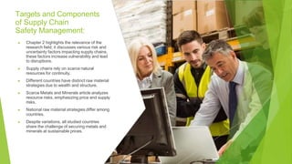 Targets and Components
of Supply Chain
Safety Management:
▶ Chapter 2 highlights the relevance of the
research field; it discusses various risk and
uncertainty factors impacting supply chains,
these factors increase vulnerability and lead
to disruptions.
▶ Supply chains rely on scarce natural
resources for continuity.
▶ Different countries have distinct raw material
strategies due to wealth and structure.
▶ Scarce Metals and Minerals article analyzes
resource risks, emphasizing price and supply
risks.
▶ National raw material strategies differ among
countries.
▶ Despite variations, all studied countries
share the challenge of securing metals and
minerals at sustainable prices.
 