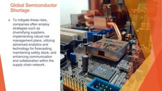 Global Semiconductor
Shortage
▶ To mitigate these risks,
companies often employ
strategies such as
diversifying suppliers,
implementing robust risk
management plans, utilizing
advanced analytics and
technology for forecasting,
maintaining safety stock, and
enhancing communication
and collaboration within the
supply chain network.
 