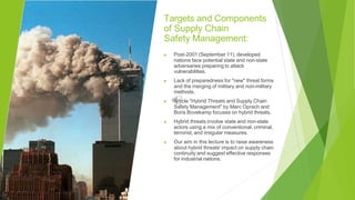 Targets and Components
of Supply Chain
Safety Management:
▶ Post-2001 (September 11), developed
nations face potential state and non-state
adversaries preparing to attack
vulnerabilities.
▶ Lack of preparedness for "new" threat forms
and the merging of military and non-military
methods.
▶ Article "Hybrid Threats and Supply Chain
Safety Management" by Marc Oprach and
Boris Bovekamp focuses on hybrid threats.
▶ Hybrid threats involve state and non-state
actors using a mix of conventional, criminal,
terrorist, and irregular measures.
▶ Our aim in this lecture is to raise awareness
about hybrid threats' impact on supply chain
continuity and suggest effective responses
for industrial nations.
 