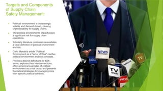 Targets and Components
of Supply Chain
Safety Management:
▶ Political environment is increasingly
volatile and demand-driven, causing
unpredictability for supply chains.
▶ The political environment's impact poses
a significant risk for supply chain
operations.
▶ Scholarly literature confusion necessitates
a clear definition of political environment
and risk.
▶ Carlo Masala's article "Political
Environment as a Factor of Risk" clarifies
political environment and risk concepts.
▶ Provides distinct definitions for both
terms, explores their interconnections,
offers empirical examples of political
environment as a risk factor, and presents
theoretical strategies for managing risks
from specific political contexts.
 