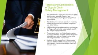 Targets and Components
of Supply Chain
Safety Management:
▶ Risk information is legally required and sought by
shareholders, potential investors, and
stakeholders for evaluating a company's future
performance.
▶ Risk disclosures in annual reports are a primary
means of communication between companies
and stakeholders.
▶ Christoph Bode, René Kemmerling, and Stephan
M. Wagner offer a tool to systematically identify
and analyze supply chain risks.
▶ They propose a two-level classification system
for supply chain risk analysis: internal-driven and
external-driven risks on the top level, and five
risk categories on the second level.
▶ Analysis of 10-K reports from 219 companies
between 2007 and 2009 reveals an increasing
importance of internal-driven supply chain risks
in recent years.
 