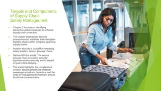 Targets and Components
of Supply Chain
Safety Management:
▶ Chapter 3 focuses on identifying
preventive action measures to enhance
supply chain protection.
▶ The chapter emphasizes security
procedures and initiatives that strengthen
logistics chains within company-spanning
supply chains.
▶ Aviation security is crucial for increasing
safety levels in various process chains.
▶ Gerhard Wirth's article "The secure
process chain in aviation security"
explores aviation security and its impact
on just-in-time delivery.
▶ The article highlights the complexity of
aviation security processes related to
passenger arrival and departure, and the
need for management systems to ensure
functional process chains
 