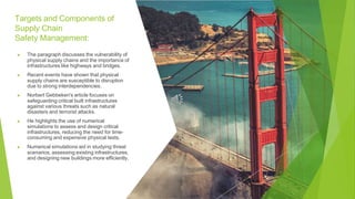 Targets and Components of
Supply Chain
Safety Management:
▶ The paragraph discusses the vulnerability of
physical supply chains and the importance of
infrastructures like highways and bridges.
▶ Recent events have shown that physical
supply chains are susceptible to disruption
due to strong interdependencies.
▶ Norbert Gebbeken's article focuses on
safeguarding critical built infrastructures
against various threats such as natural
disasters and terrorist attacks.
▶ He highlights the use of numerical
simulations to assess and design critical
infrastructures, reducing the need for time-
consuming and expensive physical tests.
▶ Numerical simulations aid in studying threat
scenarios, assessing existing infrastructures,
and designing new buildings more efficiently.
 