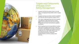 Targets and Components
of Supply Chain
Safety Management:
▶ Logistics service providers have a crucial
role in managing transportation within supply
chains.
▶ Logistics service providers need to establish
and operate effective global supply chains.
▶ Two main challenges they face are creating
cost-efficient, high-performance supply
chains and ensuring security due to rising
threats like terrorism and extreme weather
conditions.
▶ Karl Engelhard and Christian Böhm's article
"Security of Supply Chains from a Service
Provider’s Perspective" provides a practical
insight into the challenges logistics service
provider's encounter, which discusses
successful preventive measures
implemented to achieve supply chain
security.
 