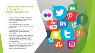 Targets and Components
of Supply Chain
Safety Management:
▶ Society is shifting towards a networked
society with trends like social networks,
online banking, e-health, and e-
marketplaces.
▶ This connectivity comes with both
advantages and risks related to security
and privacy.
▶ Protecting digital assets becomes more
challenging due to the widespread
vulnerability.
▶ Gabi Dreo Rodosek and Mario Golling's
article "Cyber Security: Challenges and
Application Areas" addresses cyber
security threats and presents potential
countermeasures.
▶ The existing approaches are insufficient to
address current cyber security threats,
emphasizing the importance of
researching new approaches.
 