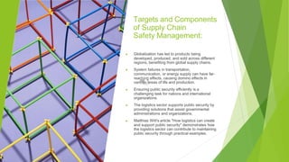 Targets and Components
of Supply Chain
Safety Management:
▶ Globalization has led to products being
developed, produced, and sold across different
regions, benefiting from global supply chains.
▶ System failures in transportation,
communication, or energy supply can have far-
reaching effects, causing domino effects in
various areas of life and production.
▶ Ensuring public security efficiently is a
challenging task for nations and international
organizations.
▶ The logistics sector supports public security by
providing solutions that assist governmental
administrations and organizations.
▶ Matthias Witt's article "How logistics can create
and support public security" demonstrates how
the logistics sector can contribute to maintaining
public security through practical examples.
 