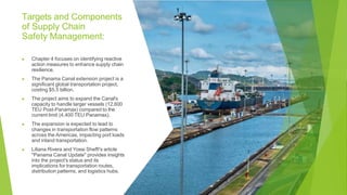 Targets and Components
of Supply Chain
Safety Management:
▶ Chapter 4 focuses on identifying reactive
action measures to enhance supply chain
resilience.
▶ The Panama Canal extension project is a
significant global transportation project,
costing $5.5 billion.
▶ The project aims to expand the Canal's
capacity to handle larger vessels (12,600
TEU Post-Panamax) compared to the
current limit (4,400 TEU Panamax).
▶ The expansion is expected to lead to
changes in transportation flow patterns
across the Americas, impacting port loads
and inland transportation.
▶ Liliana Rivera and Yossi Sheffi's article
"Panama Canal Update" provides insights
into the project's status and its
implications for transportation routes,
distribution patterns, and logistics hubs.
 