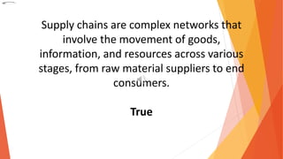 Supply chains are complex networks that
involve the movement of goods,
information, and resources across various
stages, from raw material suppliers to end
consumers.
True
 