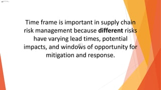 Time frame is important in supply chain
risk management because different risks
have varying lead times, potential
impacts, and windows of opportunity for
mitigation and response.
 