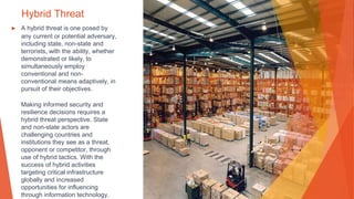 Hybrid Threat
▶ A hybrid threat is one posed by
any current or potential adversary,
including state, non-state and
terrorists, with the ability, whether
demonstrated or likely, to
simultaneously employ
conventional and non-
conventional means adaptively, in
pursuit of their objectives.
Making informed security and
resilience decisions requires a
hybrid threat perspective. State
and non-state actors are
challenging countries and
institutions they see as a threat,
opponent or competitor, through
use of hybrid tactics. With the
success of hybrid activities
targeting critical infrastructure
globally and increased
opportunities for influencing
through information technology,
 