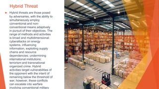 Hybrid Threat
▶ Hybrid threats are those posed
by adversaries, with the ability to
simultaneously employ
conventional and non-
conventional means adaptively
in pursuit of their objectives. The
range of methods and activities
is broad and multidimensional:
cyberattacks on energy
systems, influencing
information, exploiting supply
chains and resource
dependencies; undermining
international institutions;
terrorism and transnational
organized crime. Hybrid
activities target vulnerabilities of
the opponent with the intent of
remaining below the threshold of
war; however, these conflicts
can escalate into warfare
involving conventional military
 