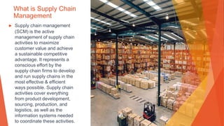 What is Supply Chain
Management
▶ Supply chain management
(SCM) is the active
management of supply chain
activities to maximize
customer value and achieve
a sustainable competitive
advantage. It represents a
conscious effort by the
supply chain firms to develop
and run supply chains in the
most effective & efficient
ways possible. Supply chain
activities cover everything
from product development,
sourcing, production, and
logistics, as well as the
information systems needed
to coordinate these activities.
 