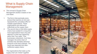 What is Supply Chain
Management
▶ The concept of Supply Chain
Management (SCM) is based on two
core ideas:
1. The first is that practically every
product that reaches an end user
represents the cumulative effort of
multiple organizations. These
organizations are referred to
collectively as the supply chain.
2. The second idea is that while supply
chains have existed for a long time,
most organizations have only paid
attention to what was happening
within their “four walls.” Few
businesses understood, much less
managed, the entire chain of
activities that ultimately delivered
products to the final customer. The
result was disjointed and often
ineffective supply chains.
The organizations that make up the
supply chain are “linked” together
 