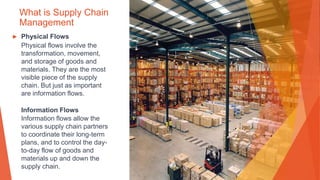 What is Supply Chain
Management
▶ Physical Flows
Physical flows involve the
transformation, movement,
and storage of goods and
materials. They are the most
visible piece of the supply
chain. But just as important
are information flows.
Information Flows
Information flows allow the
various supply chain partners
to coordinate their long-term
plans, and to control the day-
to-day flow of goods and
materials up and down the
supply chain.
 