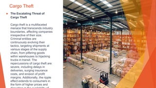 Cargo Theft
▶ The Escalating Threat of
Cargo Theft
Cargo theft is a multifaceted
menace that transcends industry
boundaries, affecting companies
irrespective of their size.
Criminal entities are
continuously evolving their
tactics, targeting shipments at
various stages of the supply
chain, from pilfering goods
within warehouses to hijacking
trucks in transit. The
repercussions of cargo theft are
severe, including delays in
deliveries, surging insurance
costs, and erosion of profit
margins. Additionally, the ripple
effect extends to consumers in
the form of higher prices and
 